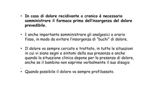 • In caso di dolore recidivante o cronico è necessario
somministrare il farmaco prima dell’insorgenza del dolore
prevedibile.
• È anche importante somministrare gli analgesici a orario
fisso, in modo da evitare l’insorgenza di “buchi” di dolore.
• Il dolore va sempre cercato e trattato, in tutte le situazioni
in cui vi siano segni e sintomi della sua presenza e anche
quando la situazione clinica depone per la presenza di dolore,
anche se il bambino non esprime verbalmente il suo disagio
.
• Quando possibile il dolore va sempre profilassato.
 