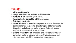 CAUSE:
• otite media acuta
• Corpo estraneo: determina infiammazione
• Puntura di un insetto (vedi foto).
• Foruncolo del condotto uditivo esterno.
• Patologia dentaria.
• Otite esterna: si manifesta spesso in estate favorita dai
bagni in mare e in piscina. Il dolore può essere evocato
tirando il padiglione auricolare verso l’alto o il basso,
soprattutto in caso di otite esterna.
• Dolore transitorio all’orecchio che può comparire per
variazioni della pressione esterna (fase di ascesa e di
discesa aerea o tuffi o immersioni subacquee).
 