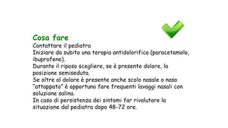 Cosa fare
Contattare il pediatra
Iniziare da subito una terapia antidolorifica (paracetamolo,
ibuprofene).
Durante il riposo scegliere, se è presente dolore, la
posizione semiseduta.
Se oltre al dolore è presente anche scolo nasale o naso
“attappato” è opportuno fare frequenti lavaggi nasali con
soluzione salina.
In caso di persistenza dei sintomi far rivalutare la
situazione dal pediatra dopo 48-72 ore.
 