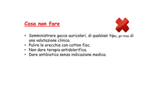 Cosa non fare
• Somministrare gocce auricolari, di qualsiasi tipo, prima di
una valutazione clinica.
• Pulire le orecchie con cotton fioc.
• Non dare terapia antidolorifica.
• Dare antibiotico senza indicazione medica.
 