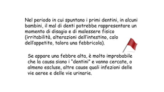 Nel periodo in cui spuntano i primi dentini, in alcuni
bambini, il mal di denti potrebbe rappresentare un
momento di disagio e di malessere fisico
(irritabilità, alterazioni dell’intestino, calo
dell’appetito, talora una febbricola).
Se appare una febbre alta, è molto improbabile
che la causa siano i “dentini” e vanno cercate, o
almeno escluse, altre cause quali infezioni delle
vie aeree e delle vie urinarie.
 