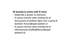 SE	lasciate	la	vostra	mail	Vi	invio:
- Materiale	e	poster	su	manovre
- Vi	posso	inserire	nella	mailing	list	di	
discussione	di	pediatri	liguri	ove	si	parla	di	
bambini:	forum@apel-pediatri.it
- Vi	posso	inserire	nella	mailing	list	di	
informazione	(CORSI@forum@apel-
pediatri.it)
 