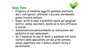 Cosa fare
• Proporre al bambino oggetti gommosi piuttosto
duri, refrigerati, affinché il piccolo, mordendoli,
possa trovare sollievo.
• Dopo i primi 6 mesi è possibile usare gel gengivali
lenitivi, senza zucchero, anche se la loro efficacia
è scarsa.
• Somministrare paracetamolo su indicazione del
pediatra in casi selezionati.
• Se il bambino ha mal di denti a qualsiasi età farlo
visitare dallo specialista sin dai primi sintomi,
senza aspettare che il dolore diventi forte e
persistente.
 