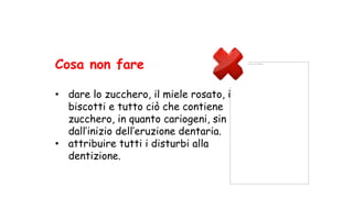 Non è possibile visualizzare questa immagine.
Cosa non fare
• dare lo zucchero, il miele rosato, i
biscotti e tutto ciò che contiene
zucchero, in quanto cariogeni, sin
dall’inizio dell’eruzione dentaria.
• attribuire tutti i disturbi alla
dentizione.
 