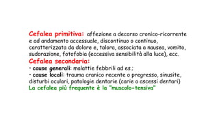 Cefalea primitiva: affezione a decorso cronico-ricorrente
e ad andamento accessuale, discontinuo o continuo,
caratterizzata da dolore e, talora, associata a nausea, vomito,
sudorazione, fotofobia (eccessiva sensibilità alla luce), ecc.
Cefalea secondaria:
• cause generali: malattie febbrili ad es.;
• cause locali: trauma cranico recente o pregresso, sinusite,
disturbi oculari, patologie dentarie (carie o ascessi dentari)
La cefalea più frequente è la “muscolo-tensiva”
 