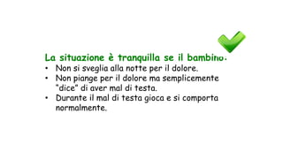 La situazione è tranquilla se il bambino:
• Non si sveglia alla notte per il dolore.
• Non piange per il dolore ma semplicemente
“dice” di aver mal di testa.
• Durante il mal di testa gioca e si comporta
normalmente.
 