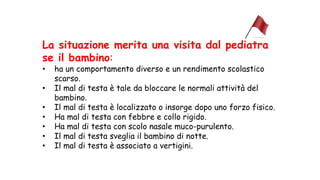 La situazione merita una visita dal pediatra
se il bambino:
• ha un comportamento diverso e un rendimento scolastico
scarso.
• Il mal di testa è tale da bloccare le normali attività del
bambino.
• Il mal di testa è localizzato o insorge dopo uno forzo fisico.
• Ha mal di testa con febbre e collo rigido.
• Ha mal di testa con scolo nasale muco-purulento.
• Il mal di testa sveglia il bambino di notte.
• Il mal di testa è associato a vertigini.
 