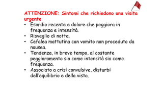 ATTENZIONE: Sintomi che richiedono una visita
urgente
• Esordio recente e dolore che peggiora in
frequenza e intensità.
• Risveglio di notte.
• Cefalea mattutina con vomito non proceduto da
nausea.
• Tendenza, in breve tempo, al costante
peggioramento sia come intensità sia come
frequenza.
• Associato a crisi convulsive, disturbi
dell’equilibrio e della vista.
 