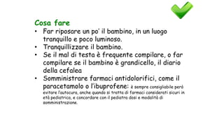 Cosa fare
• Far riposare un po’ il bambino, in un luogo
tranquillo e poco luminoso.
• Tranquillizzare il bambino.
• Se il mal di testa è frequente compilare, o far
compilare se il bambino è grandicello, il diario
della cefalea
• Somministrare farmaci antidolorifici, come il
paracetamolo o l’ibuprofene: è sempre consigliabile però
evitare l’autocura, anche quando si tratta di farmaci considerati sicuri in
età pediatrica, e concordare con il pediatra dosi e modalità di
somministrazione.
 