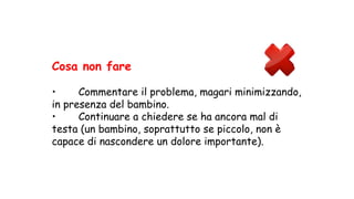 Cosa non fare
• Commentare il problema, magari minimizzando,
in presenza del bambino.
• Continuare a chiedere se ha ancora mal di
testa (un bambino, soprattutto se piccolo, non è
capace di nascondere un dolore importante).
 