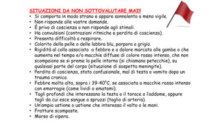 SITUAZIONI DA NON SOTTOVALUTARE MAI!!
• Si comporta in modo strano e appare sonnolento o meno vigile.
• Non risponde alle vostre domande.
• È privo di coscienza o non risponde agli stimoli.
• Ha convulsioni (contrazioni ritmiche e perdita di coscienza).
• Presenta difficoltà a respirare.
• Colorito della pelle o delle labbra blu, porpora o grigio.
• Rigidità al collo associato a febbre e a dolore marcato alle gambe o che
aumenta nel tempo e/o macchie diffuse di colore rosso intenso, che non
scompaiono se si preme la pelle intorno (si chiamano petecchie), su
qualsiasi parte del corpo (situazione di sospetta meningite).
• Perdita di coscienza, stato confusionale, mal di testa o vomito dopo un
trauma cranico.
• Febbre molto alta, sopra i 39-40°C, se associata a macchie rosso intenso
con emorragie (come lividi o ematomi).
• Tagli profondi che interessano la testa o il torace o l’addome, oppure
tagli da cui esce sangue a spruzzi (taglio di arteria).
• Un’ampia ustione o ustione che interessa il volto o le mani.
• Fratture scomposte.
• Morso di vipera.
 