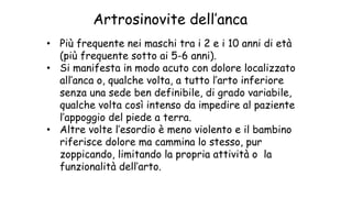• Più frequente nei maschi tra i 2 e i 10 anni di età
(più frequente sotto ai 5-6 anni).
• Si manifesta in modo acuto con dolore localizzato
all’anca o, qualche volta, a tutto l’arto inferiore
senza una sede ben definibile, di grado variabile,
qualche volta così intenso da impedire al paziente
l’appoggio del piede a terra.
• Altre volte l’esordio è meno violento e il bambino
riferisce dolore ma cammina lo stesso, pur
zoppicando, limitando la propria attività o la
funzionalità dell’arto.
Artrosinovite dell’anca
 
