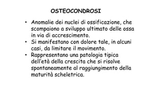• Anomalie dei nuclei di ossificazione, che
scompaiono a sviluppo ultimato delle ossa
in via di accrescimento.
• Si manifestano con dolore tale, in alcuni
casi, da limitare il movimento.
• Rappresentano una patologia tipica
dell’età della crescita che si risolve
spontaneamente al raggiungimento della
maturità scheletrica.
OSTEOCONDROSI
 