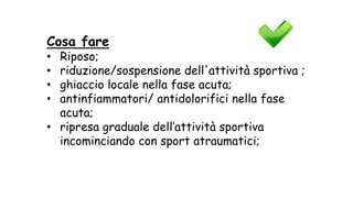 Cosa fare
• Riposo;
• riduzione/sospensione dell'attività sportiva ;
• ghiaccio locale nella fase acuta;
• antinfiammatori/ antidolorifici nella fase
acuta;
• ripresa graduale dell’attività sportiva
incominciando con sport atraumatici;
 
