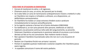 COSA	FARE	IN	SITUAZIONI	DI	EMERGENZA
• Cercare	di	mantenere	la	calma		e	di	ragionare.
• Chiamare	aiuto	(in	casa,	un	vicino,	dei	passanti	per	la	strada).
• Se	è	stato	fatto	un	corso	di	rianimazione	cardiopolmonare	iniziare	a	metterlo	in	atto	
se	il	bambino	non	respira	e	richiedere	o	utilizzare,	se	a	disposizione,	un	
defibrillatore	semiautomatico.
• Se	il	bambino	ha	inalato	un	corpo	estraneo	chiedere	aiuto	e	praticare	
immediatamente	le	manovre	antisoffocamento.
• Se	ha	ingerito	sostanze	o	farmaci	tel al	Centro	Antiveleni	038224444
• Far	telefonare	o,	se	non	sono	presenti	altre	persone,	telefonare	al	118/112.
• Applicare	una	pressione	continua	nella	sede	del	sanguinamento,	se	presente.
• Sistemare	il	bambino	sul	pavimento	in	posizione	laterale	di	sicurezza	o	con	la	testa	
deviata	sul	lato	se	ha	una	convulsione.	Non	mettere	niente	in	bocca.
• Non	spostare	il	bambino	traumatizzato	salvo	che	non	sia	in	una	situazione	di	
pericolo.
• Restare	con	il	bambino	finché	non	arrivano	i	soccorsi.
• Portare	in	ospedale	qualsiasi	medicinale	o	sostanze	sospette	che	il	bambino	possa	
avere	ingerito.
• In	ospedale	comunicare	il	nome	del	vostro	pediatra.
 