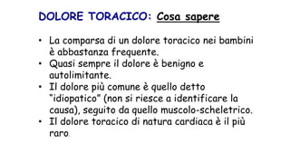 DOLORE TORACICO: Cosa sapere
• La comparsa di un dolore toracico nei bambini
è abbastanza frequente.
• Quasi sempre il dolore è benigno e
autolimitante.
• Il dolore più comune è quello detto
“idiopatico” (non si riesce a identificare la
causa), seguito da quello muscolo-scheletrico.
• Il dolore toracico di natura cardiaca è il più
raro.
 