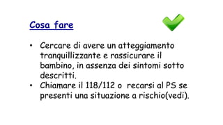 Cosa fare
• Cercare di avere un atteggiamento
tranquillizzante e rassicurare il
bambino, in assenza dei sintomi sotto
descritti.
• Chiamare il 118/112 o recarsi al PS se
presenti una situazione a rischio(vedi).
 