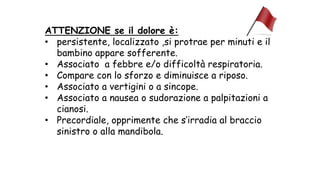 ATTENZIONE se il dolore è:
• persistente, localizzato ,si protrae per minuti e il
bambino appare sofferente.
• Associato a febbre e/o difficoltà respiratoria.
• Compare con lo sforzo e diminuisce a riposo.
• Associato a vertigini o a sincope.
• Associato a nausea o sudorazione a palpitazioni a
cianosi.
• Precordiale, opprimente che s’irradia al braccio
sinistro o alla mandibola.
 
