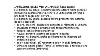 INFEZIONI DELLE VIE URINARIE: Cosa sapere
Nei bambini più piccoli i sintomi possono essere molto generici:
irritabilità, scarsa crescita, vomito. A volte l’unico sintomo è
una febbre senza altri disturbi.
Nei bambini più grandi possono essere presenti vari disturbi,
da soli o associati:
• dolore, bruciore, sensazione pungente al momento di urinare;
• crescente stimolo a urinare o una frequente minzione;
• febbre (non è sempre presente);
• risvegli durante la notte per andare in bagno;
• enuresi nei bambini, anche se il bambino ha imparato ad
andare in bagno;
• dolori addominali, più raramente dolori in sede lombare;
• urina che emana odore “forte”, di ammoniaca, o torbida o che
contiene sangue (ematuria).
 