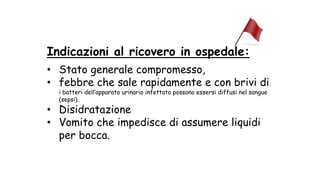 Indicazioni al ricovero in ospedale:
• Stato generale compromesso,
• febbre che sale rapidamente e con brivi di:
i batteri dell’apparato urinario infettato possono essersi diffusi nel sangue
(sepsi).
• Disidratazione
• Vomito che impedisce di assumere liquidi
per bocca.
 