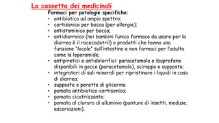 La cassetta dei medicinali
Farmaci per patologie specifiche:
• antibiotico ad ampio spettro;
• cortisonico per bocca (per allergie);
• antistaminico per bocca;
• antidiarroico (nei bambini l’unico farmaco da usare per la
diarrea è il racecadotril) o prodotti che hanno una
funzione “locale” sull’intestino e non farmaci per l’adulto
come la loperamide;
• antipiretici e antidolorifici: paracetamolo e ibuprofene
disponibili in gocce (paracetamolo), sciroppo e supposte;
• integratori di sali minerali per ripristinare i liquidi in caso
di diarrea;
• supposte o perette di glicerina
• pomata antibiotico-cortisonica;
• pomata cicatrizzante;
• pomata al cloruro di alluminio (punture di insetti, meduse,
escoriazioni).
 