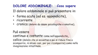 DOLORE ADDOMINALE: Cosa sapere
Il dolore addominale si può presentare in:
• forma acuta (ad es. appendicite),
• ricorrente
• cronica (dolore da cause psicologiche o emotive).
Può essere
continuo e costante come nell’appendicite,
colico (dolore che si accentua e poi si riduce fino a
scomparire, in alcuni casi, per poi ricomparire) come nella
invaginazione intestinale.
 