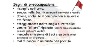 Segni di preoccupazione :
• risveglio notturno;
• sangue nelle feci (in assenza di emorroidi o ragadi);
• dolore, anche se il bambino non si muove e
sta fermo;
• atteggiamento molto mogio o irritabile;
• vomito “biliare” ripetuto (vomito con eliminazione
di muco giallo e/o verde);
• mancata emissione di feci e gas (nella stipsi
avvengono le flatulenze);
• mal di pancia in un punto ben preciso.
 