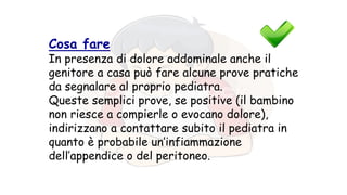 Cosa fare
In presenza di dolore addominale anche il
genitore a casa può fare alcune prove pratiche
da segnalare al proprio pediatra.
Queste semplici prove, se positive (il bambino
non riesce a compierle o evocano dolore),
indirizzano a contattare subito il pediatra in
quanto è probabile un’infiammazione
dell’appendice o del peritoneo.
 