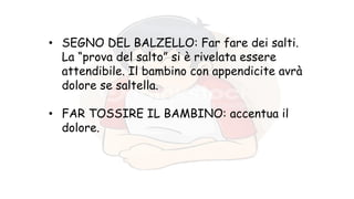 • SEGNO DEL BALZELLO: Far fare dei salti.
La “prova del salto” si è rivelata essere
attendibile. Il bambino con appendicite avrà
dolore se saltella.
• FAR TOSSIRE IL BAMBINO: accentua il
dolore.
 