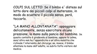 COLPI SUL LETTO: Se il bimbo e' disteso sul
letto dare dei piccoli colpi al materasso, in
modo da scuotere il piccolo senza, però,
toccarlo.
“LA MANO ALLONTANATA”: appoggiare
delicatamente, senza esercitare alcuna
pressione, la mano sulla pancia del bambino. Se
questo contatto è gradevole al bambino, oppure lo calma,
senz'altro non ha l'appendicite o un'altra malattia che
richiede l'intervento del chirurgo; se, invece, il bimbo
allontana la mano dell'adulto, va subito fatto visitare dal
medico.
 