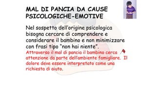 Nel sospetto dell’origine psicologica
bisogna cercare di comprendere e
considerare il bambino e non minimizzare
con frasi tipo “non hai niente”.
Attraverso il mal di pancia il bambino cerca
attenzione da parte dell’ambiente famigliare. Il
dolore deve essere interpretato come una
richiesta di aiuto.
MAL DI PANCIA DA CAUSE
PSICOLOGICHE-EMOTIVE
 