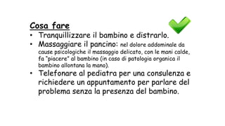Cosa fare
• Tranquillizzare il bambino e distrarlo.
• Massaggiare il pancino: nel dolore addominale da
cause psicologiche il massaggio delicato, con le mani calde,
fa “piacere” al bambino (in caso di patologia organica il
bambino allontana la mano).
• Telefonare al pediatra per una consulenza e
richiedere un appuntamento per parlare del
problema senza la presenza del bambino.
 
