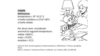FEBBRE
Definizione:
temperatura	>	37°-37,2° C	
a	livello	ascellare	e	a	37,6°-38°C	
a	livello	rettale.
Per	alcuni	sono		considerate	
anormali	le	seguenti	temperature:	
rettale	>38,8°C,	
orale	>	37,8°C,	
ascellare	>	37,2
Dubois	EF	Fever	and	the	regulation	of	body	temperature.	1948	Charles	C.	Thomas,	Springfield,	
Illinois.
Adam	D.,	Stankov	G.	Treatment	of	fever	in	childhood	- Eur	J	Pediatr,	1994,	153:394-402
 