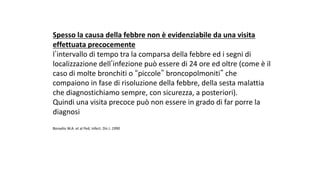 Spesso	la	causa	della	febbre	non	è	evidenziabile	da	una	visita	
effettuata	precocemente	
lʼintervallo	di	tempo	tra	la	comparsa	della	febbre	ed	i	segni	di	
localizzazione	dellʼinfezione	può	essere	di	24	ore	ed	oltre	(come	è	il	
caso	di	molte	bronchiti	o	“piccole” broncopolmoniti” che	
compaiono	in	fase	di	risoluzione	della	febbre,	della	sesta	malattia	
che	diagnostichiamo	sempre,	con	sicurezza,	a	posteriori).
Quindi	una	visita	precoce	può	non	essere	in	grado	di	far	porre	la	
diagnosi	
Bonadio	W.A.	et	al	Ped.	Infect.	Dis	J.	1990
 