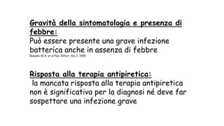 Gravità della sintomatologia e presenza di
febbre:
Può essere presente una grave infezione
batterica anche in assenza di febbre
Bonadio W.A. et al Ped. Infect. Dis J. 1990
Risposta alla terapia antipiretica:
la mancata risposta alla terapia antipiretica
non è significativa per la diagnosi né deve far
sospettare una infezione grave
 