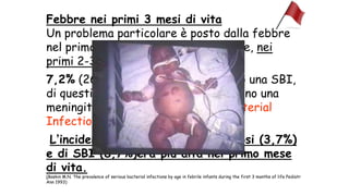 Febbre nei primi 3 mesi di vita
Un problema particolare è posto dalla febbre
nel primo anno di vita e, in particolare, nei
primi 2-3 mesi di vita:
7,2% (260 su 3587 bambini) avevano una SBI,
di questi il 2,5% (105 di 4240) avevano una
meningite o sepsi. (SBI: Serious Bacterial
Infection)
Lʼincidenza di batteriemia e di sepsi (3,7%)
e di SBI (8,7%)era più alta nel primo mese
di vita.
(Baskin M.N. The prevalence of serious bacterial infections by age in febrile infants during the first 3 months of life Pediatr
Ann 1993)
 