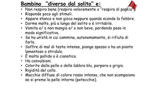 Bambino “diverso dal solito” e:
• Non respira bene (respira velocemente o “respira di pancia”).
• Risponde poco agli stimoli.
• Appare stanco e non gioca neppure quando scende la febbre.
• Dorme molto, più a lungo del solito o è irritabile.
• Vomita e/ o non mangia e/ o non beve, perdendo peso in
modo significativo.
• Se ha un’età in cui cammina, autonomamente, si rifiuta di
farlo.
• Soffre di mal di testa intenso, piange spesso o ha un pianto
lamentoso o stridulo.
• È molto pallido o è cianotico.
• Ha convulsioni.
• Colorito della pelle o delle labbra blu, porpora o grigio.
• Rigidità del collo.
• Macchie diffuse di colore rosso intenso, che non scompaiono
se si preme la pelle intorno (petecchie).
 