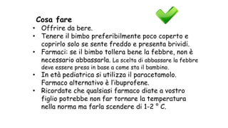 Cosa fare
• Offrire da bere.
• Tenere il bimbo preferibilmente poco coperto e
coprirlo solo se sente freddo e presenta brividi.
• Farmaci: se il bimbo tollera bene la febbre, non è
necessario abbassarla. La scelta di abbassare la febbre
deve essere presa in base a come sta il bambino.
• In età pediatrica si utilizza il paracetamolo.
Farmaco alternativo è l’ibuprofene.
• Ricordate che qualsiasi farmaco diate a vostro
figlio potrebbe non far tornare la temperatura
nella norma ma farla scendere di 1-2 ° C.
 