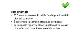 Paracetamolo
• E’	l’unico	farmaco	utilizzabile	fin	dai	primi	mesi	di	
vita	del	bambino.
• È	preferibile	la	somministrazione	per	bocca	
• Le	supposte	rappresentano	un’alternativa	in	caso	
di	vomito	o	di	bambino	non	collaborativo
 