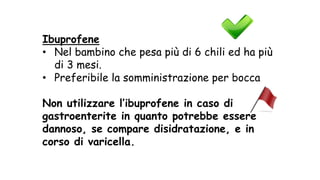 Ibuprofene
• Nel bambino che pesa più di 6 chili ed ha più
di 3 mesi.
• Preferibile la somministrazione per bocca
Non utilizzare l’ibuprofene in caso di
gastroenterite in quanto potrebbe essere
dannoso, se compare disidratazione, e in
corso di varicella.
 