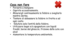 Cosa non fare
• Forzarlo a mangiare
• Coprirlo eccessivamente.
• Misurargli continuamente la febbre o svegliarlo
mentre dorme.
• Tentare di abbassare la febbre in fretta e ad
ogni costo.
• Valutare solo l’entità della febbre.
• Utilizzare bagni e/o spugnature con liquidi
freddi, borse del ghiaccio, frizione della cute con
alcol
• Aumentare la temperatura ambientale.
 