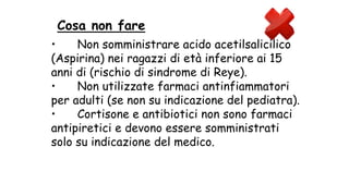 • Non somministrare acido acetilsalicilico
(Aspirina) nei ragazzi di età inferiore ai 15
anni di (rischio di sindrome di Reye).
• Non utilizzate farmaci antinfiammatori
per adulti (se non su indicazione del pediatra).
• Cortisone e antibiotici non sono farmaci
antipiretici e devono essere somministrati
solo su indicazione del medico.
Cosa non fare
 