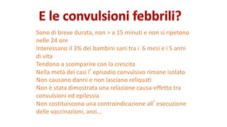 Sono	di	breve	durata,	non	>	a	15	minuti	e	non	si	ripetono	
nelle	24	ore
Interessano	il	3%	dei	bambini	sani	tra	i		6	mesi	e	i	5	anni	
di	vita
Tendono	a	scomparire	con	la	crescita
Nella	metà	dei	casi	l’episodio	convulsivo	rimane	isolato
Non	causano	danni	e	non	lasciano	reliquati	
Non	è	stata	dimostrata	una	relazione	causa-effetto	tra	
convulsioni	ed	epilessia
Non	costituiscono	una	controindicazione	all’esecuzione	
delle	vaccinazioni,	anzi…
 