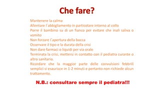 Mantenere la calma
Allentare lʼabbigliamento in particolare intorno al collo
Porre il bambino su di un fianco per evitare che inali saliva o
vomito
Non forzare lʼapertura della bocca
Osservare il tipo e la durata della crisi
Non dare farmaci o liquidi per via orale
Terminata la crisi, mettersi in contatto con il pediatra curante o
altro sanitario.
Ricordare che la maggior parte delle convulsioni febbrili
semplici si esaurisce in 1-2 minuti e pertanto non richiede alcun
trattamento.
N.B.: consultare sempre il pediatra!!!
 