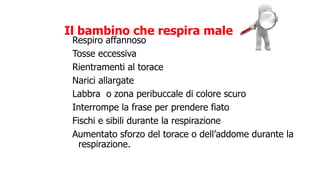 Respiro affannoso
Tosse eccessiva
Rientramenti al torace
Narici allargate
Labbra o zona peribuccale di colore scuro
Interrompe la frase per prendere fiato
Fischi e sibili durante la respirazione
Aumentato sforzo del torace o dell’addome durante la
respirazione.
Il bambino che respira male
 