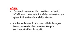 ASMA
• L'asma è una malattia caratterizzata da
un’infiammazione cronica delle vie aeree con
episodi di ostruzione delle stesse.
• Anche se l’asma è ben controllata bisogna
tener presente che possono sempre
verificarsi attacchi acuti.
 