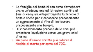 • Le famiglie dei bambini con asma dovrebbero
avere un’educazione ed istruzioni scritte al
fine di eseguire adeguatamente la terapia di
base e anche per riconoscere precocemente
un aggravamento al fine di instaurare
precocemente una terapia.
• Il riconoscimento precoce delle crisi può
arrestare l’evoluzione verso una grave crisi
di asma.
• Un piano d'azione scritto può ridurre il
rischio di morte per asma del 70%.
 