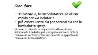 Cosa fare
• salbutamolo, broncodilatatore ad azione
rapida per via inalatoria.
• può essere usato sia per aerosol sia con le
bombolette spray.
Nel caso di risposta incompleta al trattamento con
salbutamolo il pediatra può consigliare un breve ciclo di
terapia con corticosteroidi per via orale, in aggiunta alla
terapia con broncodilatatori.
 