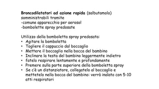 Broncodilatatori ad azione rapida (salbutamolo)
somministrabili tramite
-comune apparecchio per aerosol
-bombolette spray predosate
Utilizzo della bomboletta spray predosata:
• Agitare la bomboletta
• Togliere il cappuccio dal boccaglio
• Mettere il boccaglio nella bocca del bambino
• Inclinare la testa del bambino leggermente indietro
• fatelo respirare lentamente e profondamente
• Premere sulla parte superiore della bomboletta spray
• Se c’è un distanziatore, collegatelo al boccaglio e
mettetelo nella bocca del bambino: verrà inalato con 5-10
atti respiratori
 