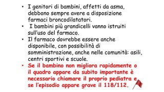 • I genitori di bambini, affetti da asma,
debbono sempre avere a disposizione
farmaci broncodilatatori.
• I bambini più grandicelli vanno istruiti
sull’uso del farmaco.
• Il farmaco dovrebbe essere anche
disponibile, con possibilità di
somministrazione, anche nelle comunità: asili,
centri sportivi e scuole.
• Se il bambino non migliora rapidamente o
il quadro appare da subito importante è
necessario chiamare il proprio pediatra e
se l’episodio appare grave il 118/112.
 
